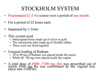 STOCKHOLM SYSTEM
• Fractionated (2-3 #s) course over a period of one month.
• For a period of 22 hours each.
• Separated by 1-3wks
• This system used
– Intravaginal boxes made up of silver or gold
– The intrauterine tube made up of flexible rubber.
– These were not fixed together
• Unequal loading of Radium
– 30 to 90 mg of Radium was placed inside the uterus
– While 60 - 80 mg were placed inside the vagina
.
• A total dose of 6500 -7100 mg -hrs was prescribed out of
which 4500 mg Ra was contributed by the vaginal box.
(dose rate-110R/hr)
 