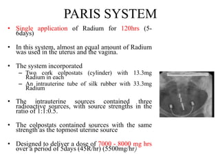 PARIS SYSTEM
• Single application of Radium for 120hrs (5-
6days)
• In this system, almost an equal amount of Radium
was used in the uterus and the vagina.
• The system incorporated
– Two cork colpostats (cylinder) with 13.3mg
Radium in each
– An intrauterine tube of silk rubber with 33.3mg
Radium
• The intrauterine sources contained three
radioactive sources, with source strengths in the
ratio of 1:1:0.5.
• The colpostats contained sources with the same
strength as the topmost uterine source
• Designed to deliver a dose of 7000 - 8000 mg hrs
over a period of 5days (45R/hr) (5500mg/hr)
 