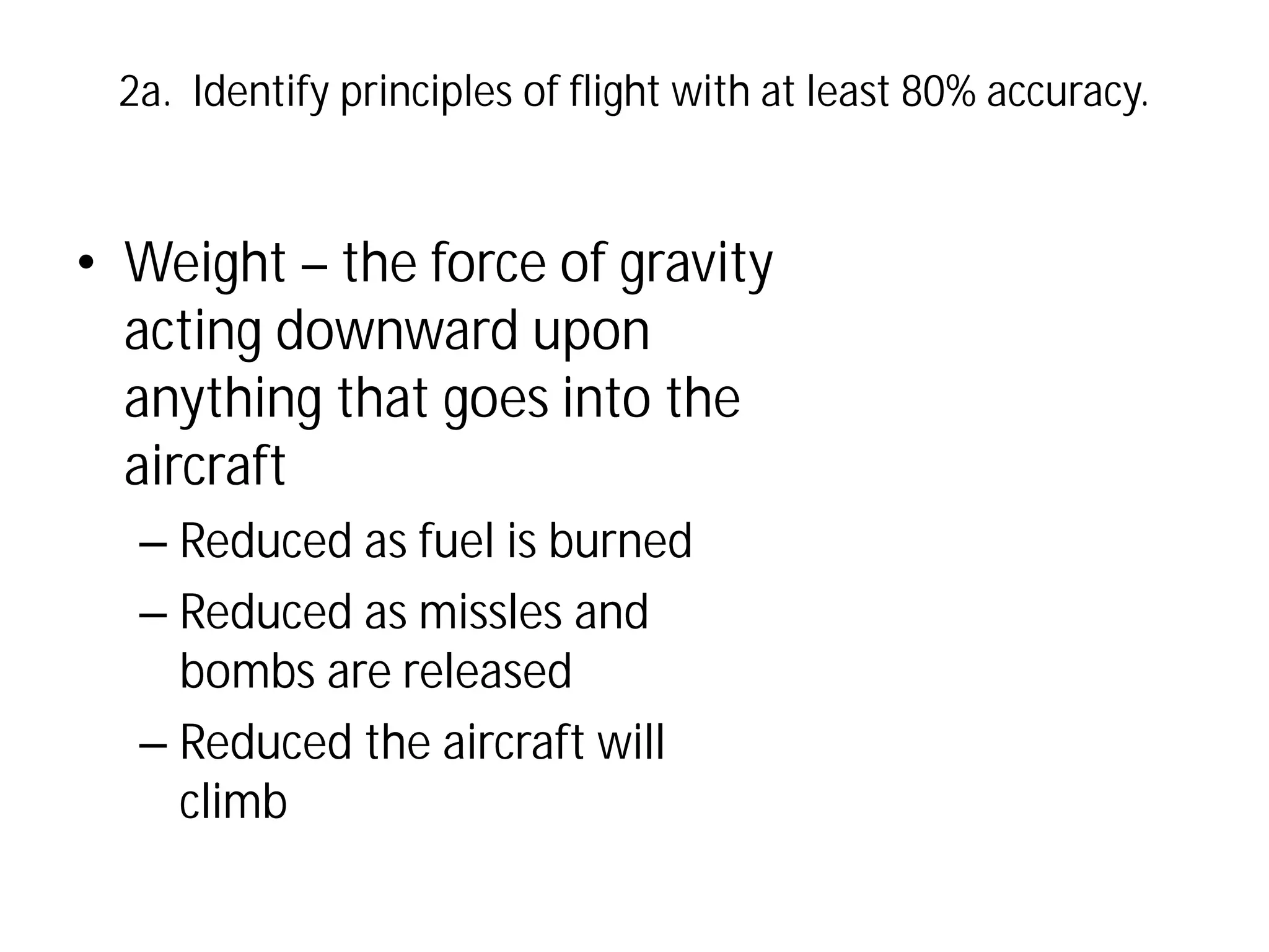 2a. Identify principles of flight with at least 80% accuracy.

• Weight – the force of gravity
acting downward upon
anything that goes into the
aircraft
– Reduced as fuel is burned
– Reduced as missles and
bombs are released
– Reduced the aircraft will
climb

 