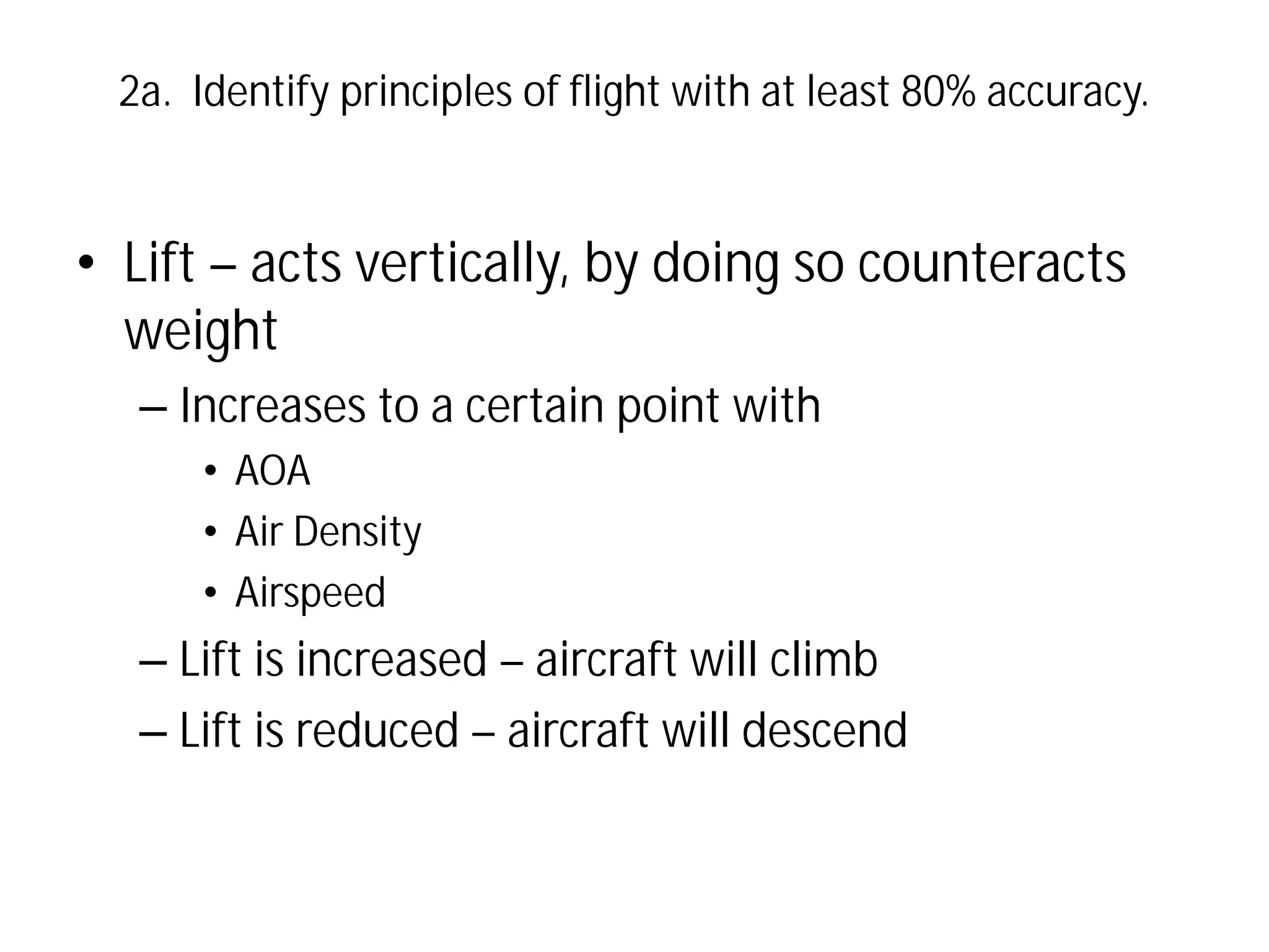 2a. Identify principles of flight with at least 80% accuracy.

• Lift – acts vertically, by doing so counteracts
weight
– Increases to a certain point with
• AOA
• Air Density
• Airspeed

– Lift is increased – aircraft will climb
– Lift is reduced – aircraft will descend

 