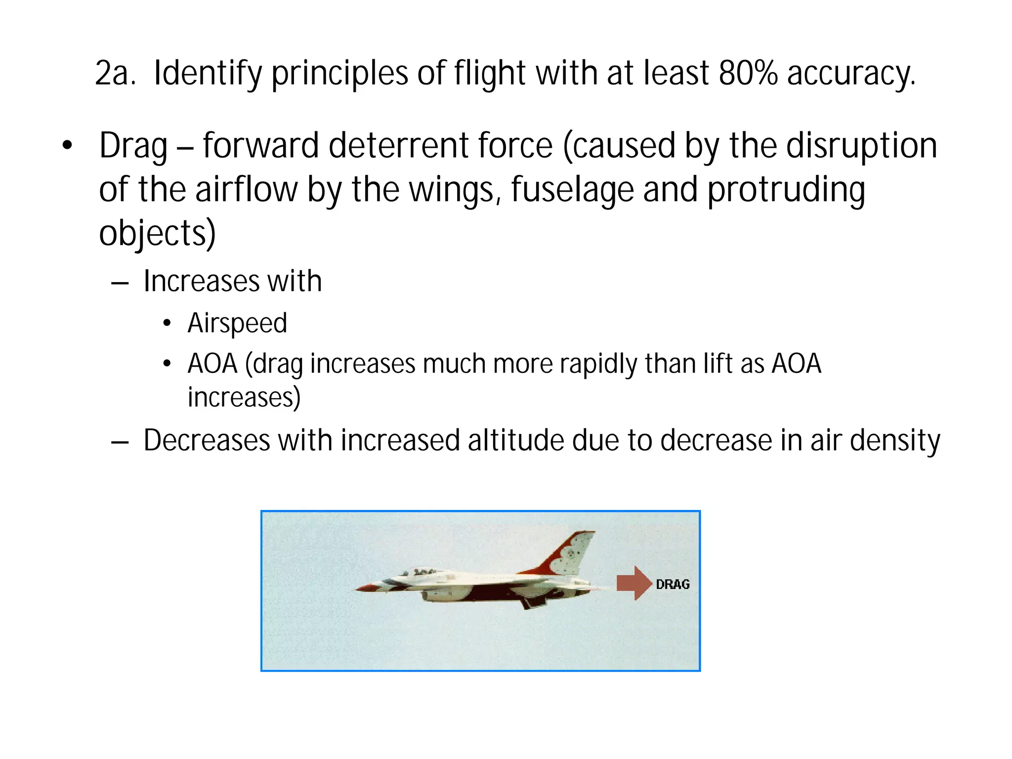 2a. Identify principles of flight with at least 80% accuracy.

• Drag – forward deterrent force (caused by the disruption
of the airflow by the wings, fuselage and protruding
objects)
– Increases with
• Airspeed
• AOA (drag increases much more rapidly than lift as AOA
increases)

– Decreases with increased altitude due to decrease in air density

 