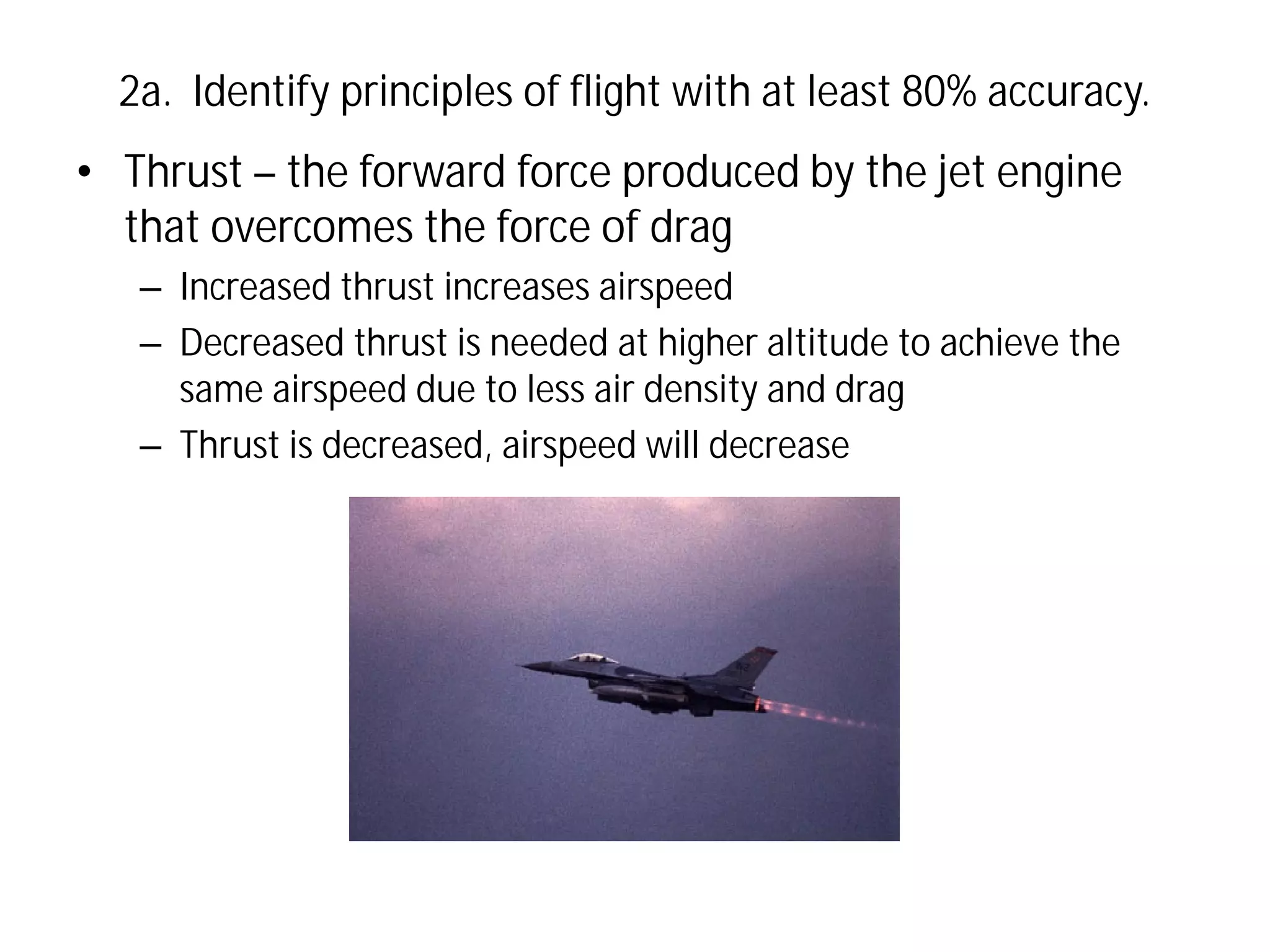 2a. Identify principles of flight with at least 80% accuracy.

• Thrust – the forward force produced by the jet engine
that overcomes the force of drag
– Increased thrust increases airspeed
– Decreased thrust is needed at higher altitude to achieve the
same airspeed due to less air density and drag
– Thrust is decreased, airspeed will decrease

 