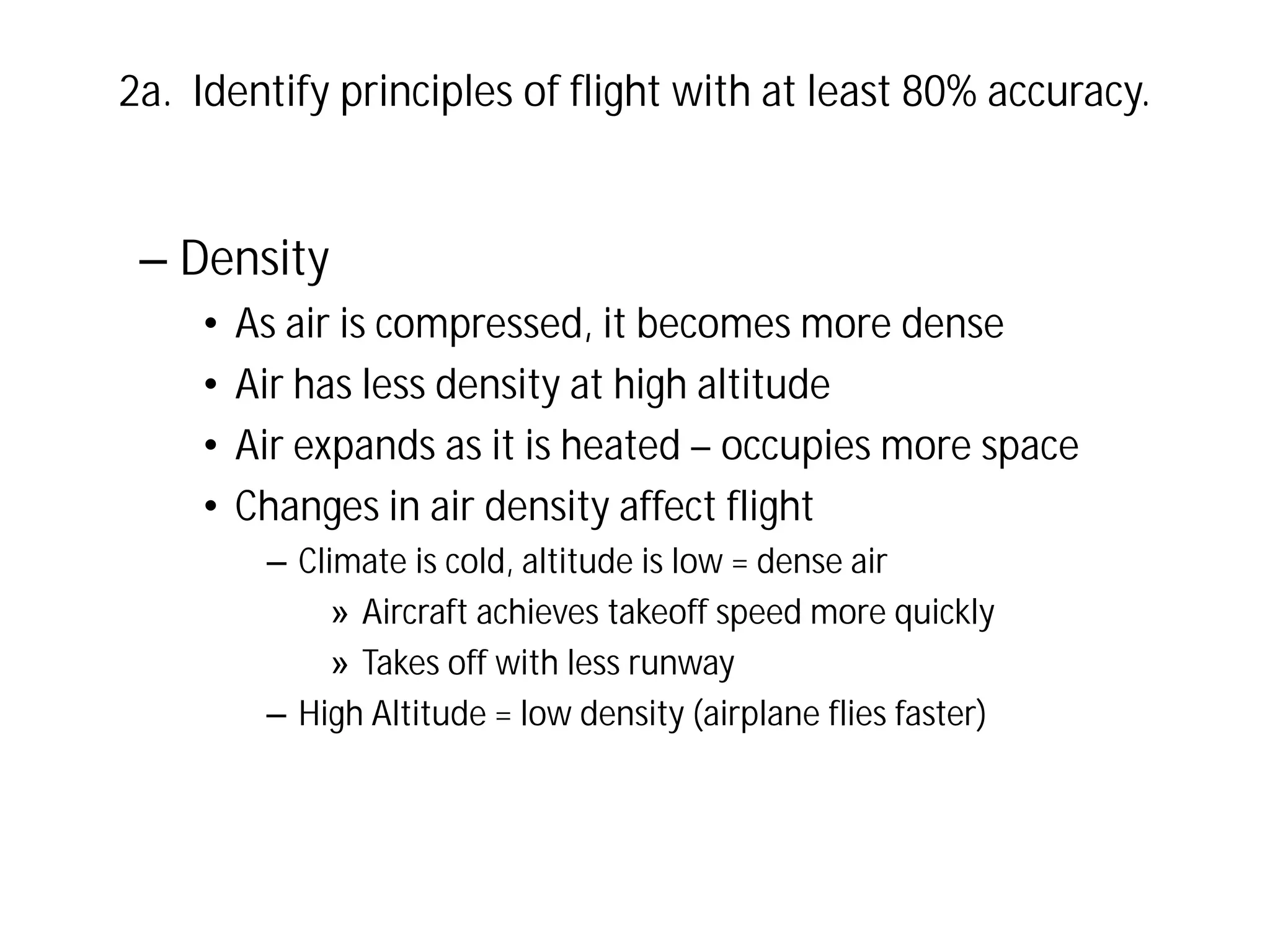 2a. Identify principles of flight with at least 80% accuracy.

– Density
•
•
•
•

As air is compressed, it becomes more dense
Air has less density at high altitude
Air expands as it is heated – occupies more space
Changes in air density affect flight
– Climate is cold, altitude is low = dense air
» Aircraft achieves takeoff speed more quickly
» Takes off with less runway
– High Altitude = low density (airplane flies faster)

 