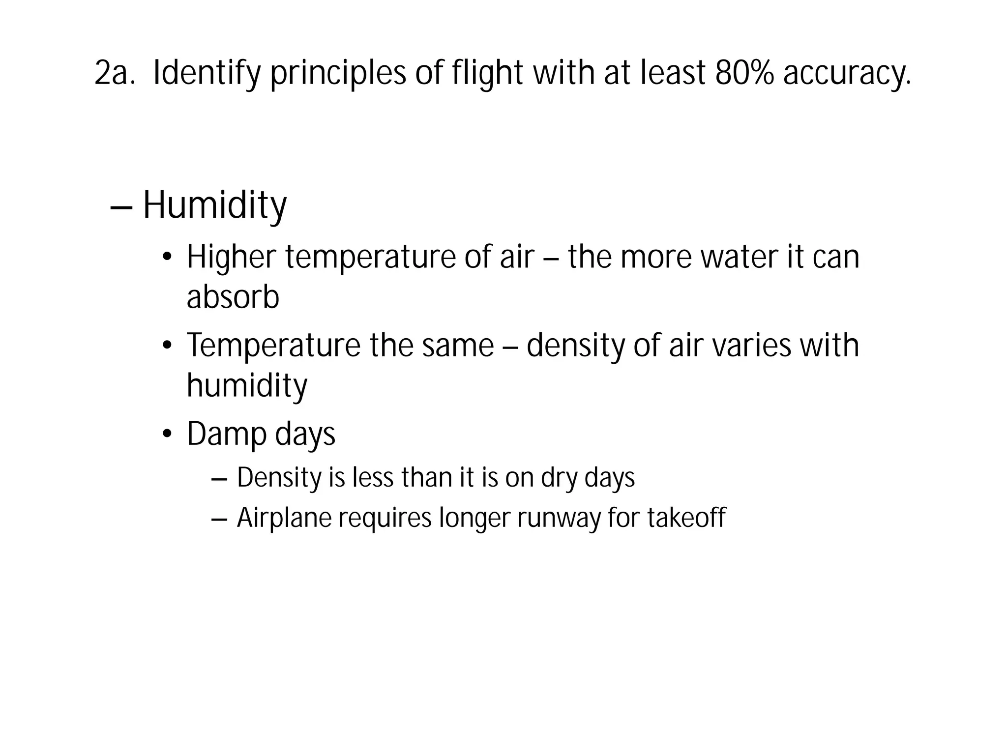 2a. Identify principles of flight with at least 80% accuracy.

– Humidity
• Higher temperature of air – the more water it can
absorb
• Temperature the same – density of air varies with
humidity
• Damp days
– Density is less than it is on dry days
– Airplane requires longer runway for takeoff

 