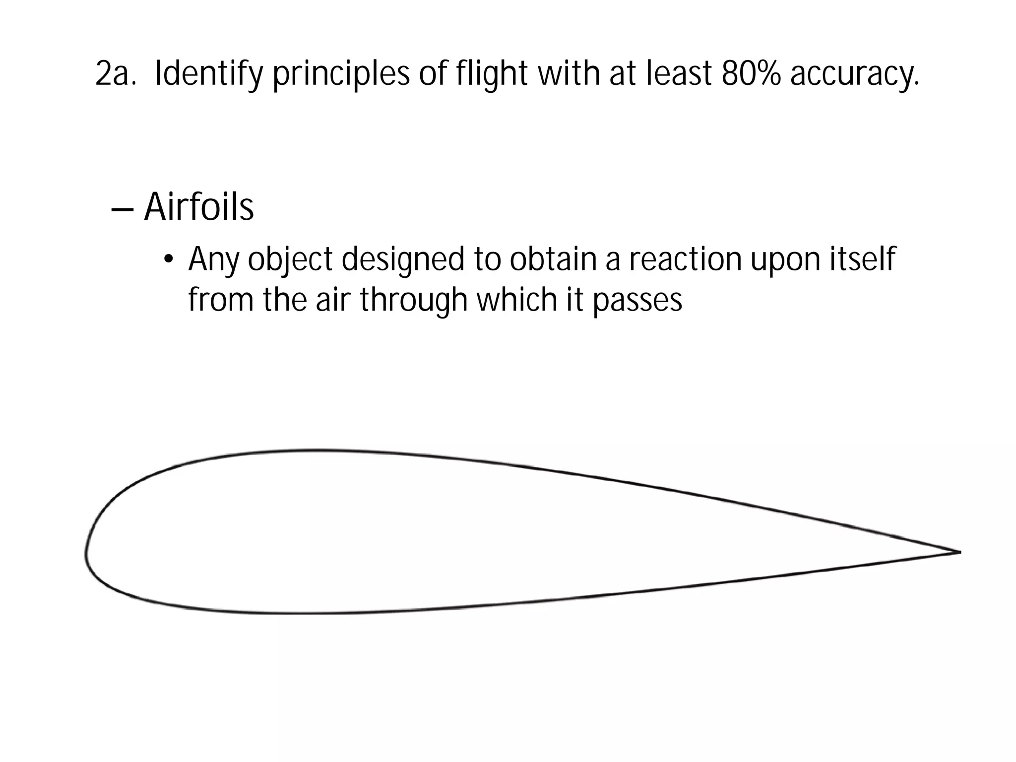 2a. Identify principles of flight with at least 80% accuracy.

– Airfoils
• Any object designed to obtain a reaction upon itself
from the air through which it passes

 