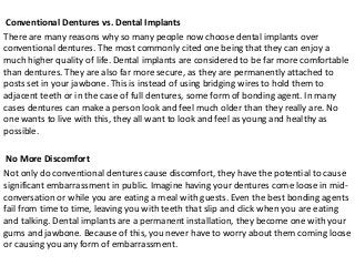 Conventional Dentures vs. Dental Implants
There are many reasons why so many people now choose dental implants over
conventional dentures. The most commonly cited one being that they can enjoy a
much higher quality of life. Dental implants are considered to be far more comfortable
than dentures. They are also far more secure, as they are permanently attached to
posts set in your jawbone. This is instead of using bridging wires to hold them to
adjacent teeth or in the case of full dentures, some form of bonding agent. In many
cases dentures can make a person look and feel much older than they really are. No
one wants to live with this, they all want to look and feel as young and healthy as
possible.
No More Discomfort
Not only do conventional dentures cause discomfort, they have the potential to cause
significant embarrassment in public. Imagine having your dentures come loose in midconversation or while you are eating a meal with guests. Even the best bonding agents
fail from time to time, leaving you with teeth that slip and click when you are eating
and talking. Dental implants are a permanent installation, they become one with your
gums and jawbone. Because of this, you never have to worry about them coming loose
or causing you any form of embarrassment.

 