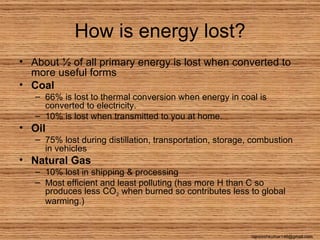 How is energy lost?
• About ½ of all primary energy is lost when converted to
  more useful forms
• Coal
   – 66% is lost to thermal conversion when energy in coal is
     converted to electricity.
   – 10% is lost when transmitted to you at home.
• Oil
   – 75% lost during distillation, transportation, storage, combustion
     in vehicles
• Natural Gas
   – 10% lost in shipping & processing
   – Most efficient and least polluting (has more H than C so
     produces less CO2 when burned so contributes less to global
     warming.)


                                                           rajneeshkumar146@gmail.com
 