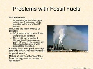 Problems with Fossil Fuels
•   Non-renewable
     – At projected consumption rates,
       natural gas & petroleum will be
       depleted by the end of the 21st
       century
•   Impurities are major source of
    pollution
     – SO2 travels on air currents & falls
       with precip. as acid rain
     – Mercury bio-accumulates &
       biomagnifies thru ecosystems
       when it travels on air currents and
       fall as particulate dust or with
       precipitation elsewhere.
•   Burning fossil fuels produces large
    amounts of CO2, which contributes
    to global warming
•   Makes us rely on other countries
    for our energy needs. Makes us
    vulnerable.


                                             rajneeshkumar146@gmail.com
 