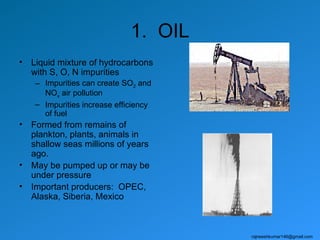 1. OIL
•   Liquid mixture of hydrocarbons
    with S, O, N impurities
     – Impurities can create SO2 and
       NOx air pollution
     – Impurities increase efficiency
       of fuel
•   Formed from remains of
    plankton, plants, animals in
    shallow seas millions of years
    ago.
•   May be pumped up or may be
    under pressure
•   Important producers: OPEC,
    Alaska, Siberia, Mexico



                                        rajneeshkumar146@gmail.com
 