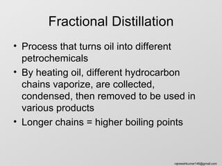 Fractional Distillation
• Process that turns oil into different
  petrochemicals
• By heating oil, different hydrocarbon
  chains vaporize, are collected,
  condensed, then removed to be used in
  various products
• Longer chains = higher boiling points



                                  rajneeshkumar146@gmail.com
 
