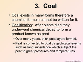 3. Coal
• Coal exists in many forms therefore a
  chemical formula cannot be written for it.
• Coalification: After plants died they
  underwent chemical decay to form a
  product known as peat
  – Over many years, thick peat layers formed.
  – Peat is converted to coal by geological events
    such as land subsidence which subject the
    peat to great pressures and temperatures.

                                      rajneeshkumar146@gmail.com
 