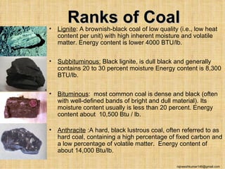 •
       Ranks of Coal
    Lignite: A brownish-black coal of low quality (i.e., low heat
    content per unit) with high inherent moisture and volatile
    matter. Energy content is lower 4000 BTU/lb.

•   Subbituminous: Black lignite, is dull black and generally
    contains 20 to 30 percent moisture Energy content is 8,300
    BTU/lb.

•   Bituminous: most common coal is dense and black (often
    with well-defined bands of bright and dull material). Its
    moisture content usually is less than 20 percent. Energy
    content about 10,500 Btu / lb.

•   Anthracite :A hard, black lustrous coal, often referred to as
    hard coal, containing a high percentage of fixed carbon and
    a low percentage of volatile matter. Energy content of
    about 14,000 Btu/lb.

                                                 rajneeshkumar146@gmail.com
 