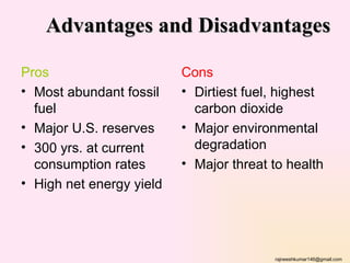Advantages and Disadvantages

Pros                      Cons
• Most abundant fossil    • Dirtiest fuel, highest
  fuel                      carbon dioxide
• Major U.S. reserves     • Major environmental
• 300 yrs. at current       degradation
  consumption rates       • Major threat to health
• High net energy yield




                                         rajneeshkumar146@gmail.com
 