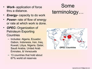 • Work- application of force              Some
  thru a distance.
• Energy- capacity to do work
                                      terminology…
• Power- rate of flow of energy
  or rate at which work is done.
• OPEC- Organization of
  Petroleum Exporting
  Countries
   – Includes: Algeria, Ecuador,
     Gabon, Indonesia, Iran, Iraq,
     Kuwait, Libya, Nigeria, Qatar,
     Saudi Arabia, United Arab
     Emirates, & Venezuela
   – 13 countries that hold about
     67% world oil reserves


                                             rajneeshkumar146@gmail.com
 