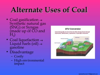 Alternate Uses of Coal
• Coal gasification →
  Synthetic natural gas
  (SNG) or Syngas
  (made up of CO and
  H2)
• Coal liquefaction →
  Liquid fuels (oil) →
  gasoline
• Disadvantage
  – Costly
  – High environmental
    impact

                          rajneeshkumar146@gmail.com
 