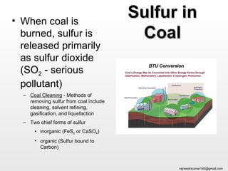 • When coal is
                                        Sulfur in
  burned, sulfur is                      Coal
  released primarily
  as sulfur dioxide
  (SO2 - serious
  pollutant)
  – Coal Cleaning - Methods of
    removing sulfur from coal include
    cleaning, solvent refining,
    gasification, and liquefaction
  – Two chief forms of sulfur
      • inorganic (FeS2 or CaSO4)
      • organic (Sulfur bound to
        Carbon)



                                              rajneeshkumar146@gmail.com
 