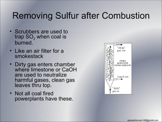Removing Sulfur after Combustion
• Scrubbers are used to
  trap SO2 when coal is
  burned.
• Like an air filter for a
  smokestack
• Dirty gas enters chamber
  where limestone or CaOH
  are used to neutralize
  harmful gases, clean gas
  leaves thru top.
• Not all coal fired
  powerplants have these.


                             rajneeshkumar146@gmail.com
 