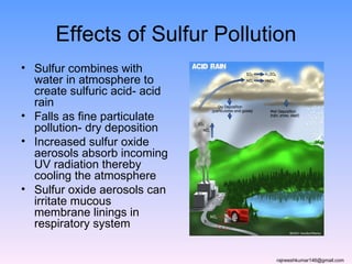Effects of Sulfur Pollution
• Sulfur combines with
  water in atmosphere to
  create sulfuric acid- acid
  rain
• Falls as fine particulate
  pollution- dry deposition
• Increased sulfur oxide
  aerosols absorb incoming
  UV radiation thereby
  cooling the atmosphere
• Sulfur oxide aerosols can
  irritate mucous
  membrane linings in
  respiratory system

                               rajneeshkumar146@gmail.com
 