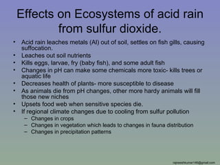 Effects on Ecosystems of acid rain
            from sulfur dioxide.
•   Acid rain leaches metals (Al) out of soil, settles on fish gills, causing
    suffocation.
•   Leaches out soil nutrients
•   Kills eggs, larvae, fry (baby fish), and some adult fish
•   Changes in pH can make some chemicals more toxic- kills trees or
    aquatic life
•   Decreases health of plants- more susceptible to disease
•   As animals die from pH changes, other more hardy animals will fill
    those new niches
•   Upsets food web when sensitive species die.
•   If regional climate changes due to cooling from sulfur pollution
     – Changes in crops
     – Changes in vegetation which leads to changes in fauna distribution
     – Changes in precipitation patterns




                                                                rajneeshkumar146@gmail.com
 