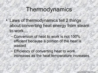 Thermodynamics
• Laws of thermodynamics tell 2 things
  about converting heat energy from steam
  to work…
  – Conversion of heat to work is not 100%
    efficient because a portion of the heat is
    wasted
  – Efficiency of converting heat to work
    increases as the heat temperature increases.



                                        rajneeshkumar146@gmail.com
 