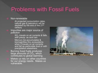  Non-renewable
› At projected consumption rates,
natural gas & petroleum will be
depleted by the end of the 21st
century
 Impurities are major source of
pollution
› SO2 travels on air currents & falls
with precip. as acid rain
› Mercury bio-accumulates &
biomagnifies thru ecosystems
when it travels on air currents
and fall as particulate dust or with
precipitation elsewhere.
 Burning fossil fuels produces
large amounts of CO2, which
contributes to global warming
 Makes us rely on other countries
for our energy needs. Makes us
vulnerable.
 