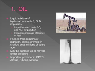  Liquid mixture of
hydrocarbons with S, O, N
impurities
› Impurities can create SO2
and NOx air pollution
› Impurities increase efficiency
of fuel
 Formed from remains of
plankton, plants, animals in
shallow seas millions of years
ago.
 May be pumped up or may be
under pressure
 Important producers: OPEC,
Alaska, Siberia, Mexico
 
