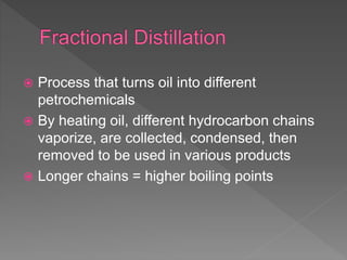  Process that turns oil into different
petrochemicals
 By heating oil, different hydrocarbon chains
vaporize, are collected, condensed, then
removed to be used in various products
 Longer chains = higher boiling points
 