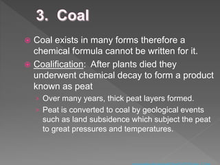  Coal exists in many forms therefore a
chemical formula cannot be written for it.
 Coalification: After plants died they
underwent chemical decay to form a product
known as peat
› Over many years, thick peat layers formed.
› Peat is converted to coal by geological events
such as land subsidence which subject the peat
to great pressures and temperatures.
 