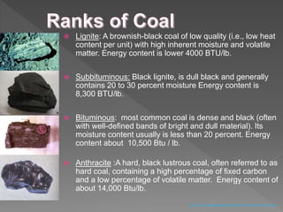  Lignite: A brownish-black coal of low quality (i.e., low heat
content per unit) with high inherent moisture and volatile
matter. Energy content is lower 4000 BTU/lb.
 Subbituminous: Black lignite, is dull black and generally
contains 20 to 30 percent moisture Energy content is
8,300 BTU/lb.
 Bituminous: most common coal is dense and black (often
with well-defined bands of bright and dull material). Its
moisture content usually is less than 20 percent. Energy
content about 10,500 Btu / lb.
 Anthracite :A hard, black lustrous coal, often referred to as
hard coal, containing a high percentage of fixed carbon
and a low percentage of volatile matter. Energy content of
about 14,000 Btu/lb.
www.uvawise.edu/philosophy/Hist%20295/ Powerpoint%5CCoal.ppt
 