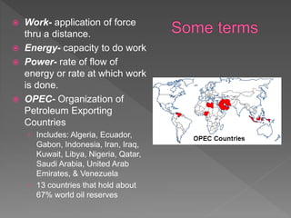  Work- application of force
thru a distance.
 Energy- capacity to do work
 Power- rate of flow of
energy or rate at which work
is done.
 OPEC- Organization of
Petroleum Exporting
Countries
› Includes: Algeria, Ecuador,
Gabon, Indonesia, Iran, Iraq,
Kuwait, Libya, Nigeria, Qatar,
Saudi Arabia, United Arab
Emirates, & Venezuela
› 13 countries that hold about
67% world oil reserves
 