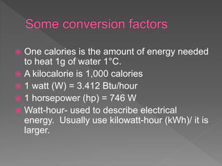  One calories is the amount of energy needed
to heat 1g of water 1°C.
 A kilocalorie is 1,000 calories
 1 watt (W) = 3.412 Btu/hour
 1 horsepower (hp) = 746 W
 Watt-hour- used to describe electrical
energy. Usually use kilowatt-hour (kWh)/ it is
larger.
 