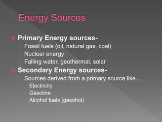  Primary Energy sources-
› Fossil fuels (oil, natural gas, coal)
› Nuclear energy
› Falling water, geothermal, solar
 Secondary Energy sources-
› Sources derived from a primary source like…
 Electricity
 Gasoline
 Alcohol fuels (gasohol)
 