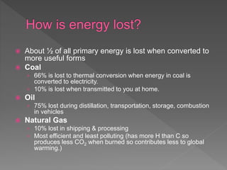  About ½ of all primary energy is lost when converted to
more useful forms
 Coal
› 66% is lost to thermal conversion when energy in coal is
converted to electricity.
› 10% is lost when transmitted to you at home.
 Oil
› 75% lost during distillation, transportation, storage, combustion
in vehicles
 Natural Gas
› 10% lost in shipping & processing
› Most efficient and least polluting (has more H than C so
produces less CO2 when burned so contributes less to global
warming.)
 