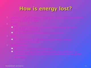  About ½ of all primary energy is lost when converted
to more useful forms
 Coal
 66% is lost to thermal conversion when energy in coal is
converted to electricity.
 10% is lost when transmitted to you at home.
 Oil
 75% lost during distillation, transportation, storage,
combustion in vehicles
 Natural Gas
 10% lost in shipping & processing
 Most efficient and least polluting (has more H than C so
produces less CO2 when burned so contributes less to global
warming.)
SHASHIKANT 25/10/2012 13
 