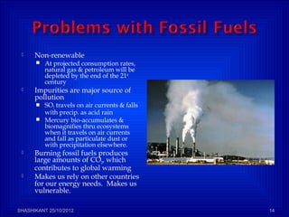  Non-renewable
 At projected consumption rates,
natural gas & petroleum will be
depleted by the end of the 21st
century
 Impurities are major source of
pollution
 SO2 travels on air currents & falls
with precip. as acid rain
 Mercury bio-accumulates &
biomagnifies thru ecosystems
when it travels on air currents
and fall as particulate dust or
with precipitation elsewhere.
 Burning fossil fuels produces
large amounts of CO2, which
contributes to global warming
 Makes us rely on other countries
for our energy needs. Makes us
vulnerable.
SHASHIKANT 25/10/2012 14
 