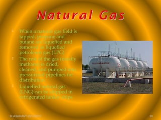  When a natural gas field is
tapped, propane and
butane are liquefied and
removed as liquefied
petroleum gas (LPG)
 The rest of the gas (mostly
methane) is dried,
cleaned, and pumped into
pressurized pipelines for
distribution
 Liquefied natural gas
(LNG) can be shipped in
refrigerated tanker ships
SHASHIKANT 25/10/2012 26
 
