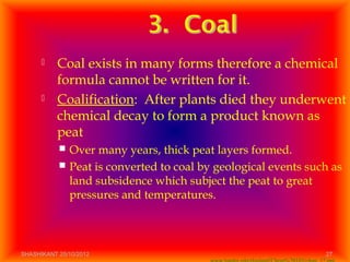  Coal exists in many forms therefore a chemical
formula cannot be written for it.
 Coalification: After plants died they underwent
chemical decay to form a product known as
peat
 Over many years, thick peat layers formed.
 Peat is converted to coal by geological events such as
land subsidence which subject the peat to great
pressures and temperatures.
SHASHIKANT 25/10/2012 27
 