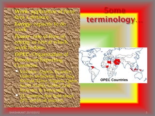  Work- application of force
thru a distance.
 Energy- capacity to do
work
 Power- rate of flow of
energy or rate at which
work is done.
 OPEC- Organization of
Petroleum Exporting
Countries
 Includes: Algeria, Ecuador,
Gabon, Indonesia, Iran, Iraq,
Kuwait, Libya, Nigeria, Qatar,
Saudi Arabia, United Arab
Emirates, & Venezuela
 13 countries that hold about
67% world oil reserves
SHASHIKANT 25/10/2012 3
 