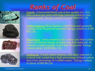  Lignite: A brownish-black coal of low quality (i.e., low
heat content per unit) with high inherent moisture and
volatile matter. Energy content is lower 4000 BTU/lb.
 Subbituminous: Black lignite, is dull black and generally
contains 20 to 30 percent moisture Energy content is 8,300
BTU/lb.
 Bituminous: most common coal is dense and black (often
with well-defined bands of bright and dull material). Its
moisture content usually is less than 20 percent. Energy
content about 10,500 Btu / lb.
 Anthracite :A hard, black lustrous coal, often referred to
as hard coal, containing a high percentage of fixed carbon
and a low percentage of volatile matter. Energy content
of about 14,000 Btu/lb.
www.uvawise.edu/philosophy/Hist%20295/ Powerpoint%5CCoal.pptSHASHIKANT 25/10/2012 30
 