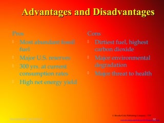 Advantages and DisadvantagesAdvantages and Disadvantages
© Brooks/Cole Publishing Company / ITP
www.bio.miami.edu/beck/esc101/Chapter14&15.ppt
Pros
 Most abundant fossil
fuel
 Major U.S. reserves
 300 yrs. at current
consumption rates
 High net energy yield
Cons
 Dirtiest fuel, highest
carbon dioxide
 Major environmental
degradation
 Major threat to health
SHASHIKANT 25/10/2012 32
 