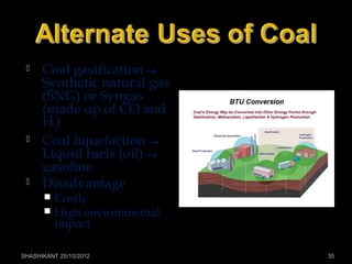  Coal gasification →
Synthetic natural gas
(SNG) or Syngas
(made up of CO and
H2)
 Coal liquefaction →
Liquid fuels (oil) →
gasoline
 Disadvantage
 Costly
 High environmental
impact
SHASHIKANT 25/10/2012 35
 