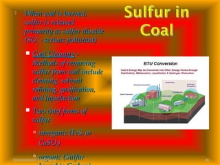  When coal is burned,When coal is burned,
sulfur is releasedsulfur is released
primarily as sulfur dioxideprimarily as sulfur dioxide
(SO(SO22 - serious pollutant)- serious pollutant)
 Coal CleaningCoal Cleaning --
Methods of removingMethods of removing
sulfur from coal includesulfur from coal include
cleaning, solventcleaning, solvent
refining, gasification,refining, gasification,
and liquefactionand liquefaction
 Two chief forms ofTwo chief forms of
sulfursulfur
 inorganic (FeSinorganic (FeS22 oror
CaSOCaSO44))
 organic (Sulfurorganic (SulfurSHASHIKANT 25/10/2012 36
 