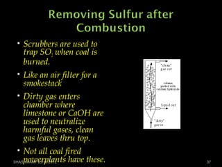 • Scrubbers are used to
trap SO2 when coal is
burned.
• Like an air filter for a
smokestack
• Dirty gas enters
chamber where
limestone or CaOH are
used to neutralize
harmful gases, clean
gas leaves thru top.
• Not all coal fired
powerplants have these.SHASHIKANT 25/10/2012 37
 