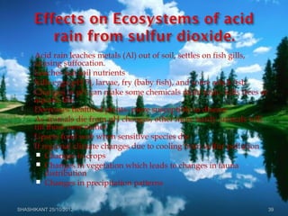  Acid rain leaches metals (Al) out of soil, settles on fish gills,
causing suffocation.
 Leaches out soil nutrients
 Kills eggs(pH 5), larvae, fry (baby fish), and some adult fish
 Changes in pH can make some chemicals more toxic- kills trees or
aquatic life
 Decreases health of plants- more susceptible to disease
 As animals die from pH changes, other more hardy animals will
fill those new niches
 Upsets food web when sensitive species die.
 If regional climate changes due to cooling from sulfur pollution
 Changes in crops
 Changes in vegetation which leads to changes in fauna
distribution
 Changes in precipitation patterns
SHASHIKANT 25/10/2012 39
 