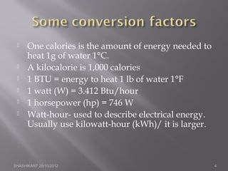  One calories is the amount of energy needed to
heat 1g of water 1°C.
 A kilocalorie is 1,000 calories
 1 BTU = energy to heat 1 lb of water 1°F
 1 watt (W) = 3.412 Btu/hour
 1 horsepower (hp) = 746 W
 Watt-hour- used to describe electrical energy.
Usually use kilowatt-hour (kWh)/ it is larger.
SHASHIKANT 25/10/2012 4
 
