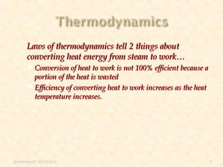  Laws of thermodynamics tell 2 things aboutLaws of thermodynamics tell 2 things about
converting heat energy from steam to work…converting heat energy from steam to work…
 Conversion of heat to work is not 100% efficient because aConversion of heat to work is not 100% efficient because a
portion of the heat is wastedportion of the heat is wasted
 Efficiency of converting heat to work increases as the heatEfficiency of converting heat to work increases as the heat
temperature increases.temperature increases.
SHASHIKANT 25/10/2012 5
 