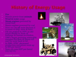  Fire
 Muscle power from animals
 Wind & water usage
 Steam engines powered by
wood fires
 Steam engines powered by coal
 Now we use oil more because it
is easier to ship, store & burn.
 Oil use peaked in 1979, so did
prices thanks to Arab oil
embargo & Iranian revolution.
 1980’s began pursuing renewable
energies but then oil prices fell
and we went back to oil.
 In 2000, OPEC decreased
production and prices went up
to $30 per barrel
 Now oil costs $107 per barrel
(12/12/11)
SHASHIKANT 25/10/2012 8
 