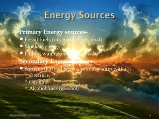 Primary Energy sources-
 Fossil fuels (oil, natural gas, coal)
 Nuclear energy
 Falling water, geothermal, solar
 Secondary Energy sources-
 Sources derived from a primary source like…
 Electricity
 Gasoline
 Alcohol fuels (gasohol)
SHASHIKANT 25/10/2012 9
 