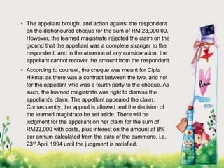 • The appellant brought and action against the respondent
on the dishonoured cheque for the sum of RM 23,000.00.
However, the learned magistrate rejected the claim on the
ground that the appellant was a complete stranger to the
respondent, and in the absence of any consideration, the
appellant cannot recover the amount from the respondent.
• According to counsel, the cheque was meant for Cipta
Hikmat as there was a contract between the two, and not
for the appellant who was a fourth party to the cheque. As
such, the learned magistrate was right to dismiss the
appellant's claim. The appellant appealed the claim.
Consequently, the appeal is allowed and the decision of
the learned magistrate be set aside. There will be
judgment for the appellant on her claim for the sum of
RM23,000 with costs, plus interest on the amount at 8%
per annum calculated from the date of the summons, i.e.
23rd April 1994 until the judgment is satisfied.
 