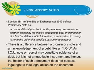 C) PROMISSORY NOTES
• Section 88(1) of the Bills of Exchange Act 1949 defines
Promissory Note as:
‘an unconditional promise in writing made by one person to
another, signed by the maker, engaging to pay, on demand or
at a fixed or determinable future time, a sum certain in money
to, or to the order of a specified person or to a bearer’.
• There is a difference between a promissory note and
an acknowledgement of a debt, like an “I.O.U”. An
I.O.U. note or receipt may constitute evidence of a
debt, but it is not a negotiable instrument and hence,
the holder of such a document does not possess
legal right to take legal action on the document.
 